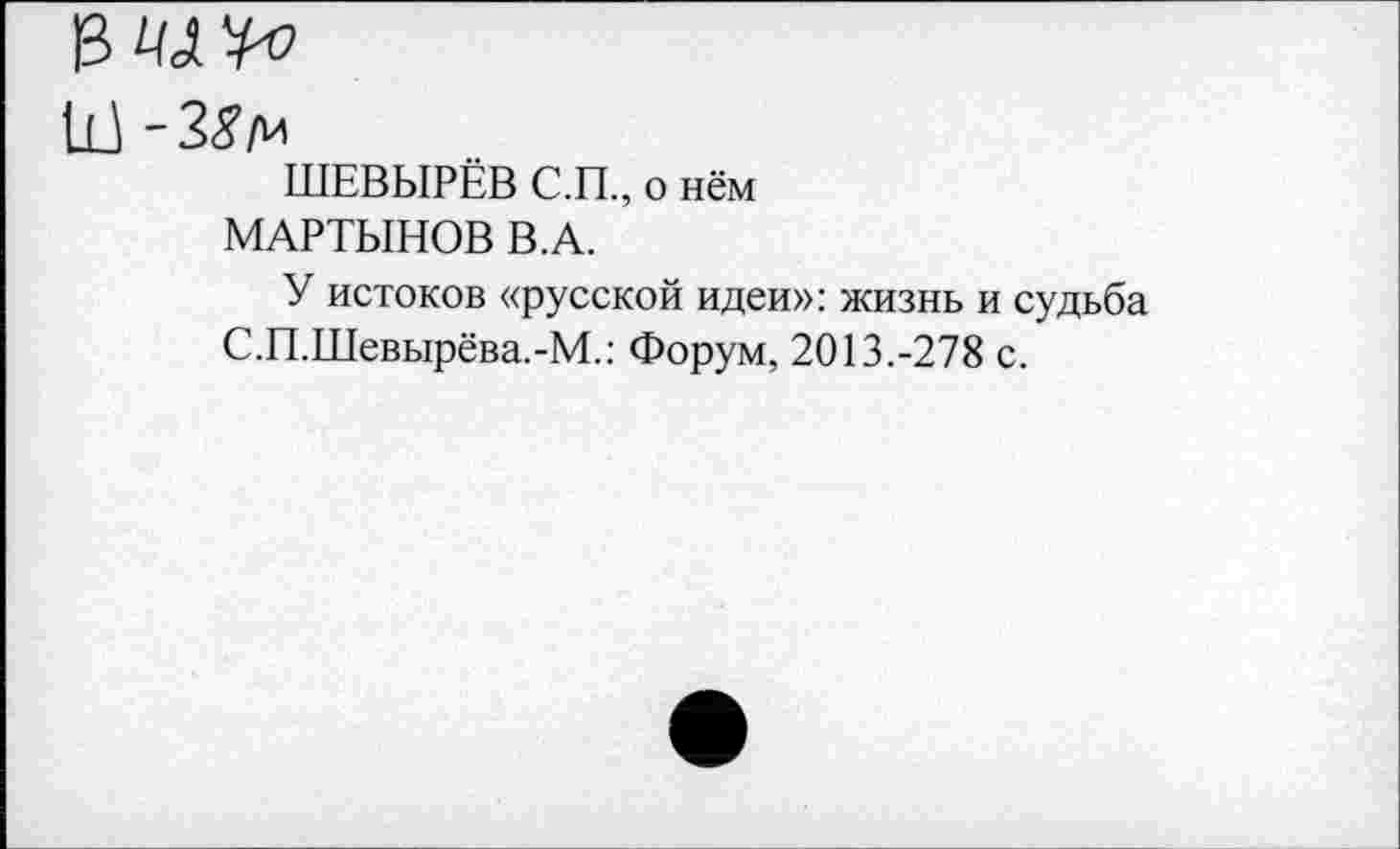 ﻿Щ '38 м
ШЕВЫРЁВ С.П., о нём МАРТЫНОВ В.А.
У истоков «русской идеи»: жизнь и судьба С.П.Шевырёва.-М.: Форум, 2013.-278 с.